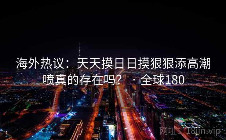海外热议:天天摸日日摸狠狠添高潮喷真的存在吗? · 全球180 第2张 海外热议:天天摸日日摸狠狠添高潮喷真的存在吗? · 全球180 第2张