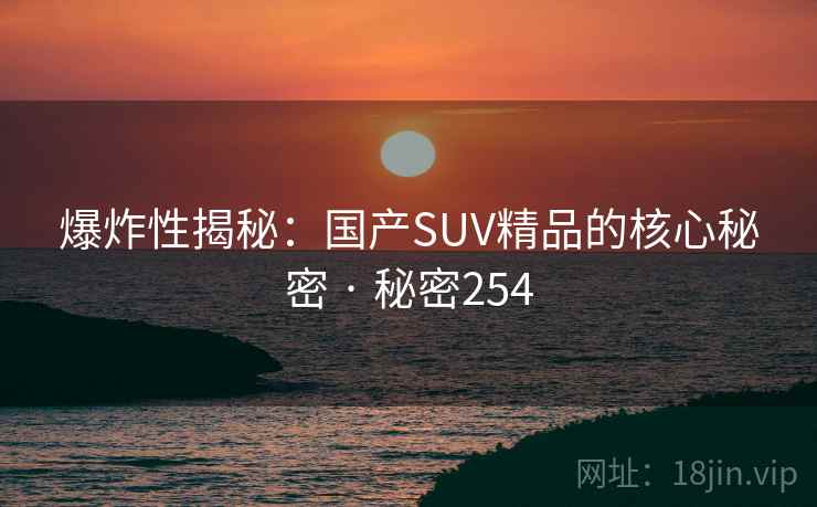 爆炸性揭秘：国产SUV精品的核心秘密 · 秘密254  第2张