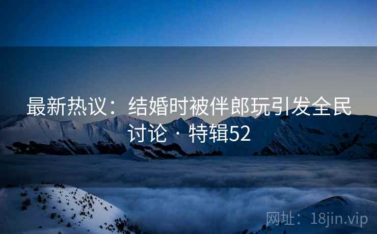 最新热议：结婚时被伴郎玩引发全民讨论 · 特辑52  第1张