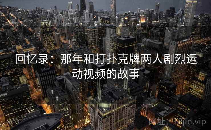 回忆录：那年和打扑克牌两人剧烈运动视频的故事