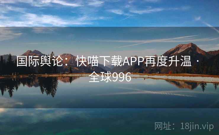 国际舆论：快喵下载APP再度升温 · 全球996