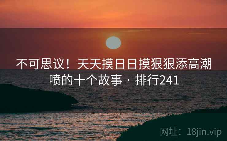 不可思议！天天摸日日摸狠狠添高潮喷的十个故事 · 排行241