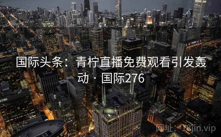 国际头条:青柠直播免费观看引发轰动 · 国际276 第2张 国际头条:青柠直播免费观看引发轰动 · 国际276 第2张