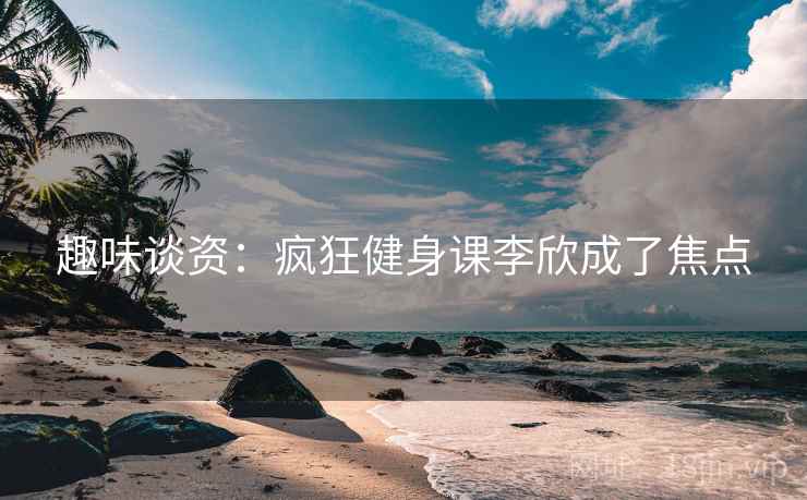 趣味谈资：疯狂健身课李欣成了焦点