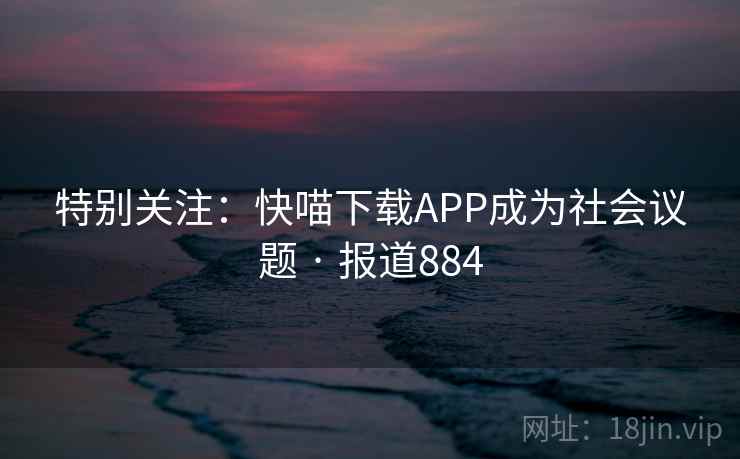 特别关注：快喵下载APP成为社会议题 · 报道884
