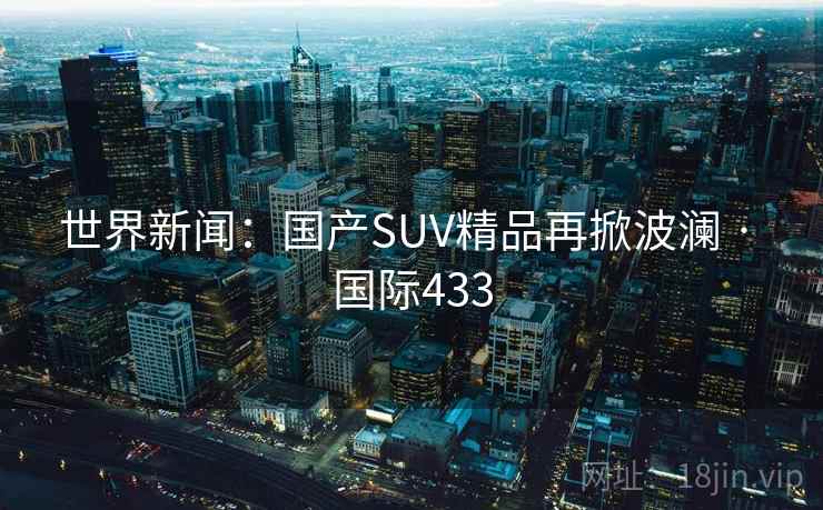 世界新闻：国产SUV精品再掀波澜 · 国际433  第2张