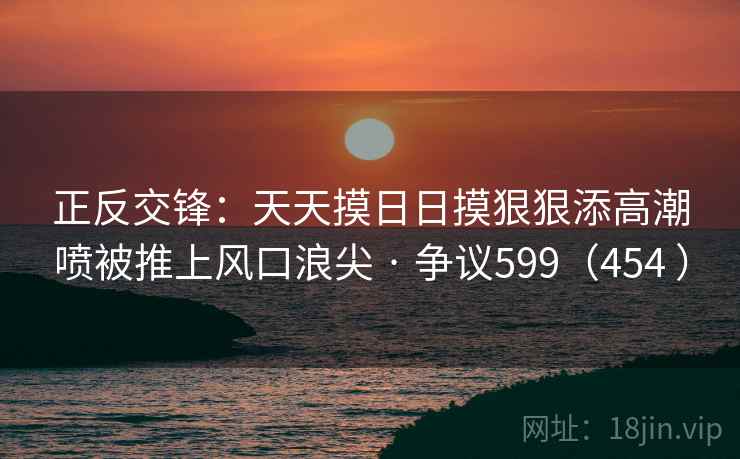 正反交锋：天天摸日日摸狠狠添高潮喷被推上风口浪尖 · 争议599（454 ）  第2张