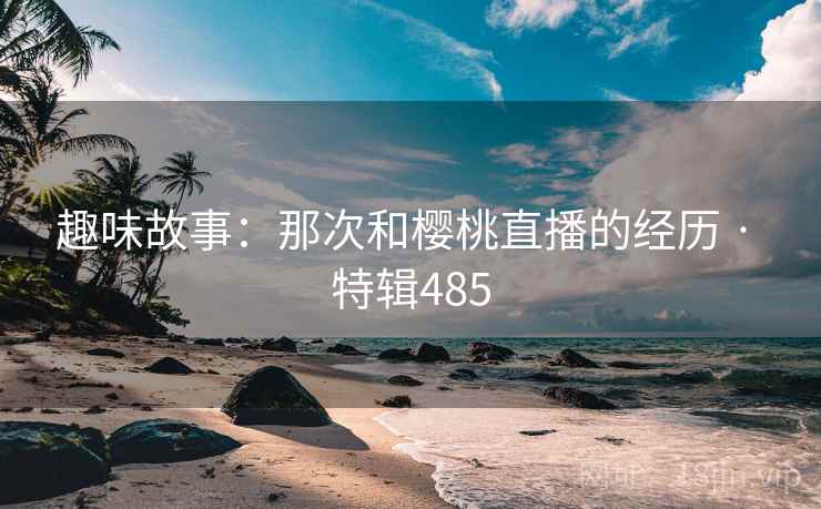 趣味故事：那次和樱桃直播的经历 · 特辑485